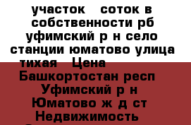 участок 8 соток в собственности рб уфимский р-н село станции юматово улица тихая › Цена ­ 169 000 - Башкортостан респ., Уфимский р-н, Юматово ж/д ст. Недвижимость » Земельные участки продажа   